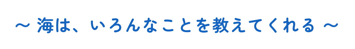 〜 海は、いろんなことを教えてくれる 〜